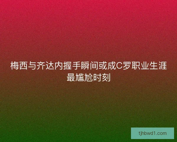 梅西与齐达内握手瞬间或成C罗职业生涯最尴尬时刻