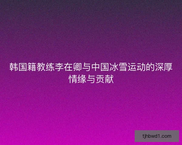韩国籍教练李在卿与中国冰雪运动的深厚情缘与贡献