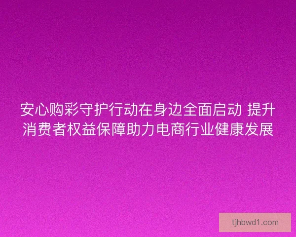 安心购彩守护行动在身边全面启动 提升消费者权益保障助力电商行业健康发展