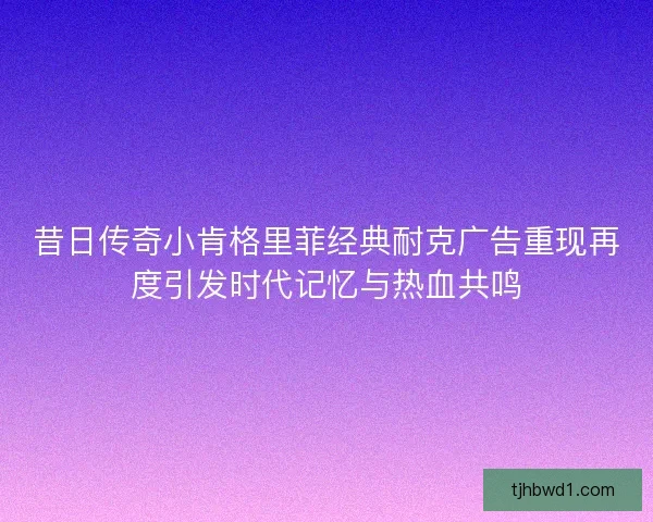 昔日传奇小肯格里菲经典耐克广告重现再度引发时代记忆与热血共鸣