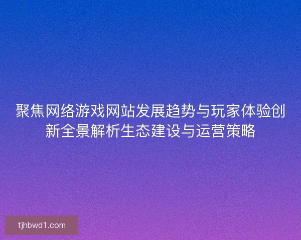 聚焦网络游戏网站发展趋势与玩家体验创新全景解析生态建设与运营策略