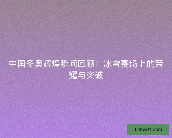 中国冬奥辉煌瞬间回顾：冰雪赛场上的荣耀与突破