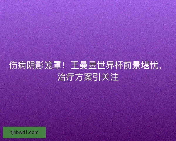 伤病阴影笼罩！王曼昱世界杯前景堪忧，治疗方案引关注