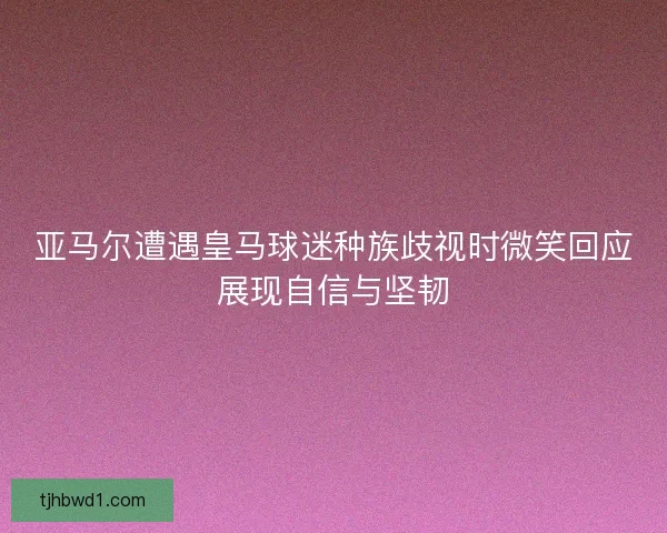 亚马尔遭遇皇马球迷种族歧视时微笑回应展现自信与坚韧